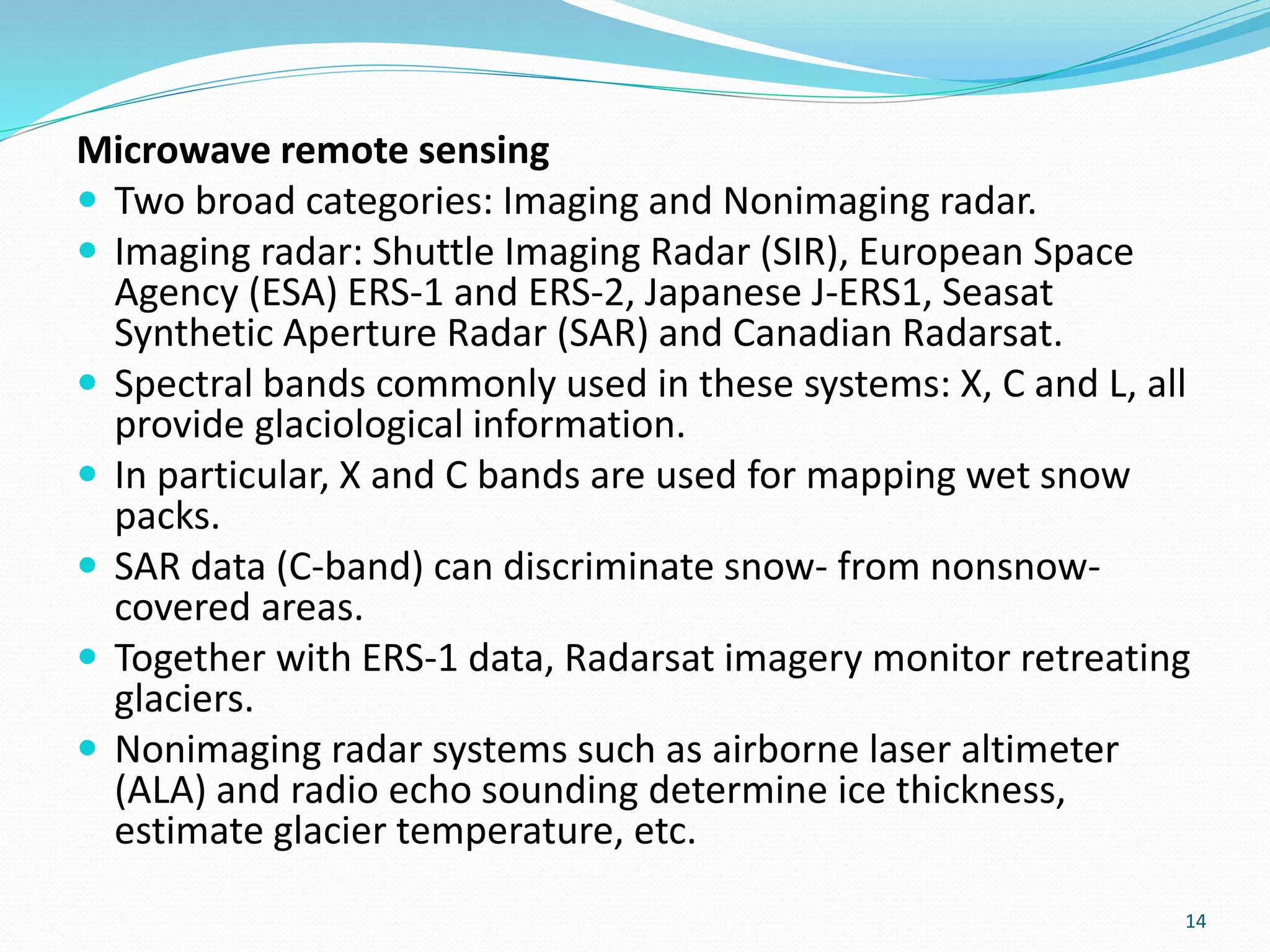 Microwave remote sensing
 Two broad categories: Imaging and Nonimaging radar.
 Imaging radar: Shuttle Imaging Radar (SIR), European Space
Agency (ESA) ERS-1 and ERS-2, Japanese J-ERS1, Seasat
Synthetic Aperture Radar (SAR) and Canadian Radarsat.
 Spectral bands commonly used in these systems: X, C and L, all
provide glaciological information.
 In particular, X and C bands are used for mapping wet snow
packs.
 SAR data (C-band) can discriminate snow- from nonsnow-
covered areas.
 Together with ERS-1 data, Radarsat imagery monitor retreating
glaciers.
 Nonimaging radar systems such as airborne laser altimeter
(ALA) and radio echo sounding determine ice thickness,
estimate glacier temperature, etc.
14
 