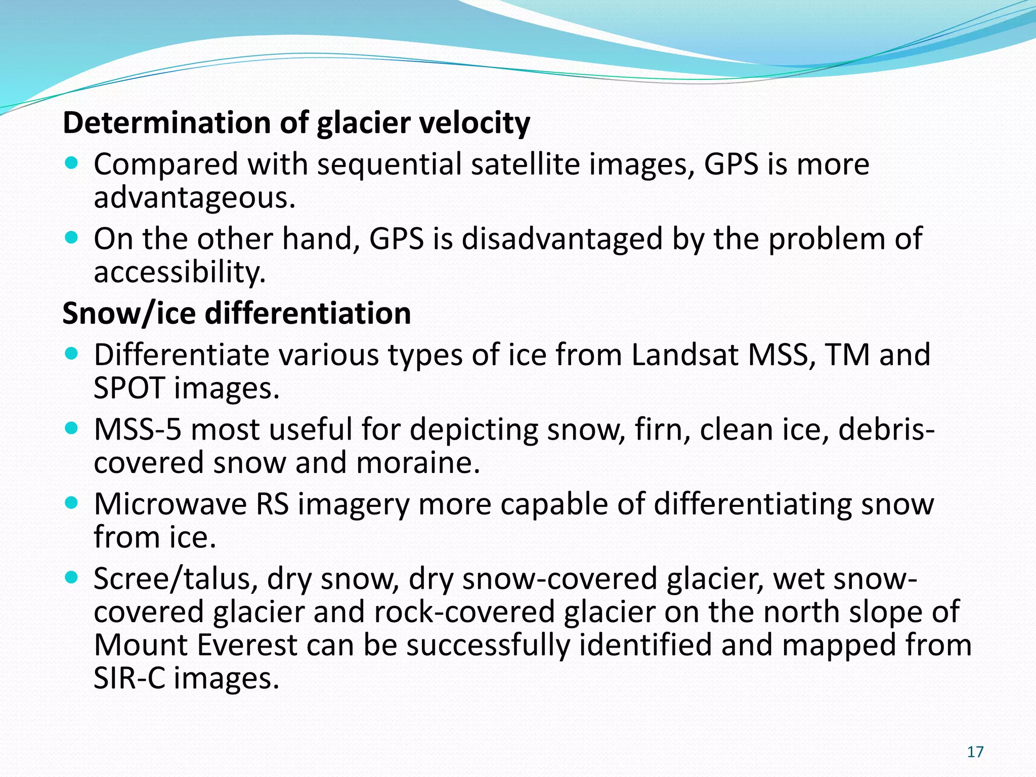 Determination of glacier velocity
 Compared with sequential satellite images, GPS is more
advantageous.
 On the other hand, GPS is disadvantaged by the problem of
accessibility.
Snow/ice differentiation
 Differentiate various types of ice from Landsat MSS, TM and
SPOT images.
 MSS-5 most useful for depicting snow, firn, clean ice, debris-
covered snow and moraine.
 Microwave RS imagery more capable of differentiating snow
from ice.
 Scree/talus, dry snow, dry snow-covered glacier, wet snow-
covered glacier and rock-covered glacier on the north slope of
Mount Everest can be successfully identified and mapped from
SIR-C images.
17
 