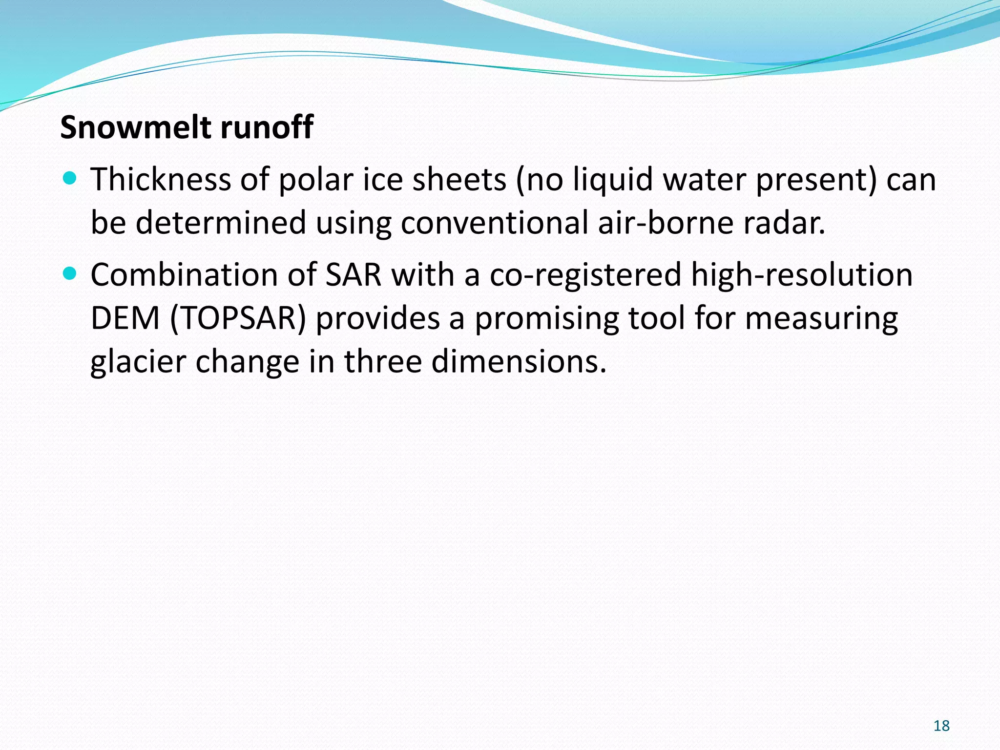 Snowmelt runoff
 Thickness of polar ice sheets (no liquid water present) can
be determined using conventional air-borne radar.
 Combination of SAR with a co-registered high-resolution
DEM (TOPSAR) provides a promising tool for measuring
glacier change in three dimensions.
18
 