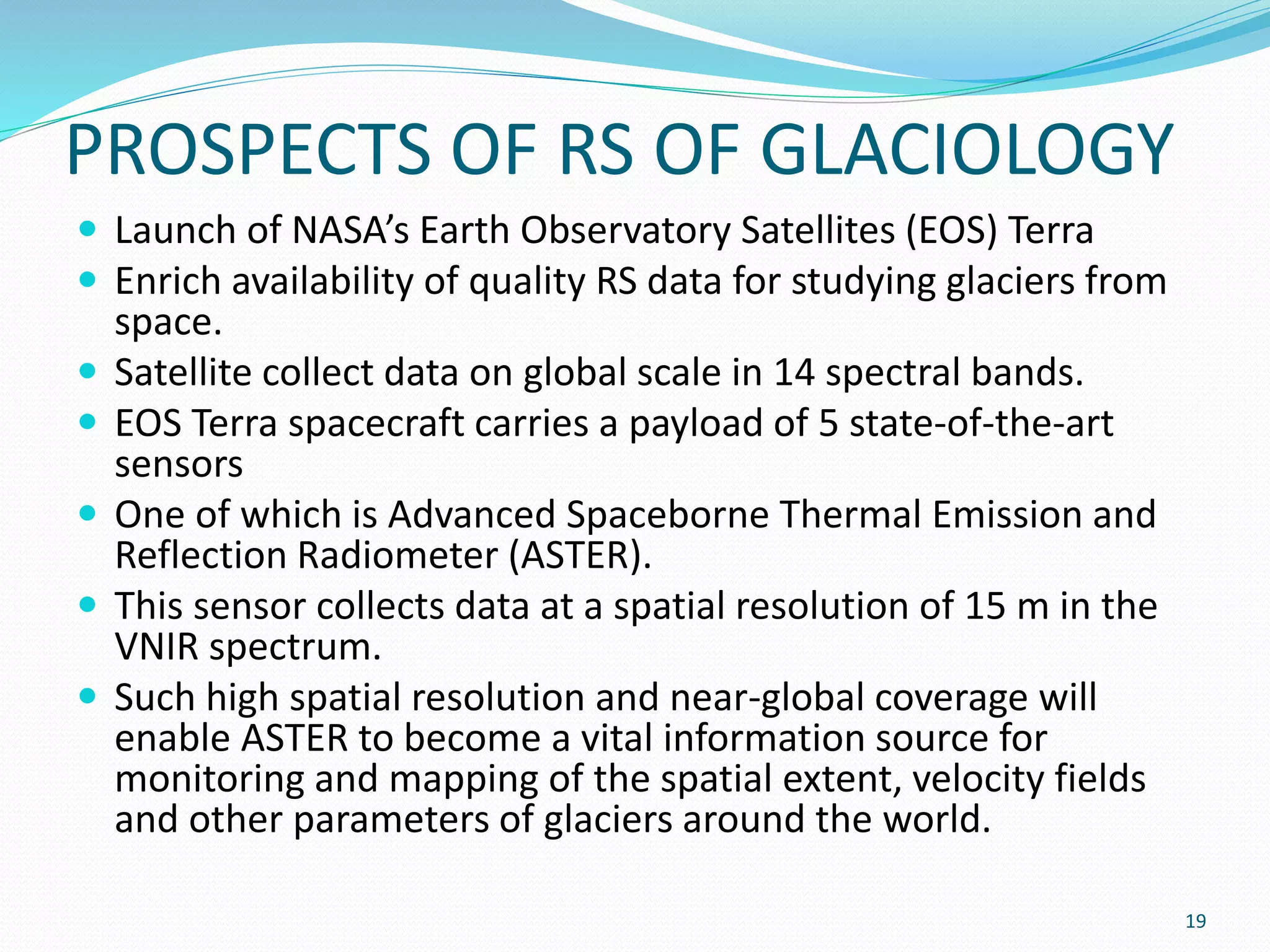 PROSPECTS OF RS OF GLACIOLOGY
 Launch of NASA’s Earth Observatory Satellites (EOS) Terra
 Enrich availability of quality RS data for studying glaciers from
space.
 Satellite collect data on global scale in 14 spectral bands.
 EOS Terra spacecraft carries a payload of 5 state-of-the-art
sensors
 One of which is Advanced Spaceborne Thermal Emission and
Reflection Radiometer (ASTER).
 This sensor collects data at a spatial resolution of 15 m in the
VNIR spectrum.
 Such high spatial resolution and near-global coverage will
enable ASTER to become a vital information source for
monitoring and mapping of the spatial extent, velocity fields
and other parameters of glaciers around the world.
19
 