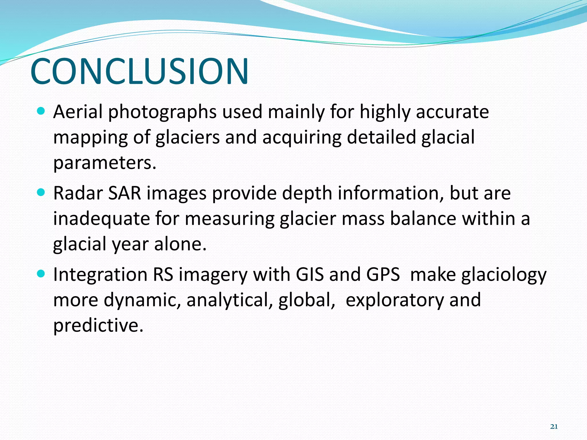 CONCLUSION
 Aerial photographs used mainly for highly accurate
mapping of glaciers and acquiring detailed glacial
parameters.
 Radar SAR images provide depth information, but are
inadequate for measuring glacier mass balance within a
glacial year alone.
 Integration RS imagery with GIS and GPS make glaciology
more dynamic, analytical, global, exploratory and
predictive.
21
 