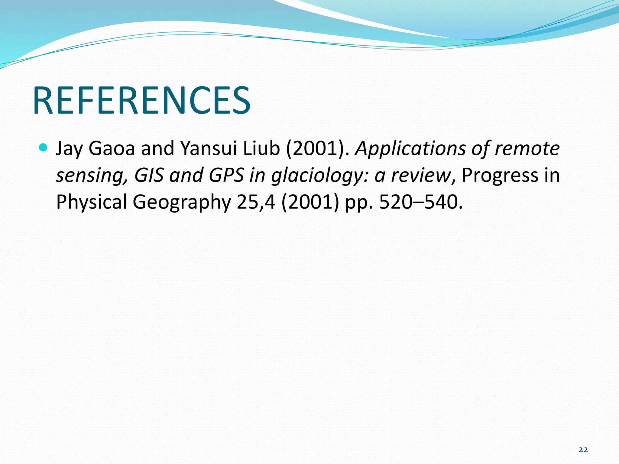 REFERENCES
 Jay Gaoa and Yansui Liub (2001). Applications of remote
sensing, GIS and GPS in glaciology: a review, Progress in
Physical Geography 25,4 (2001) pp. 520–540.
22
 