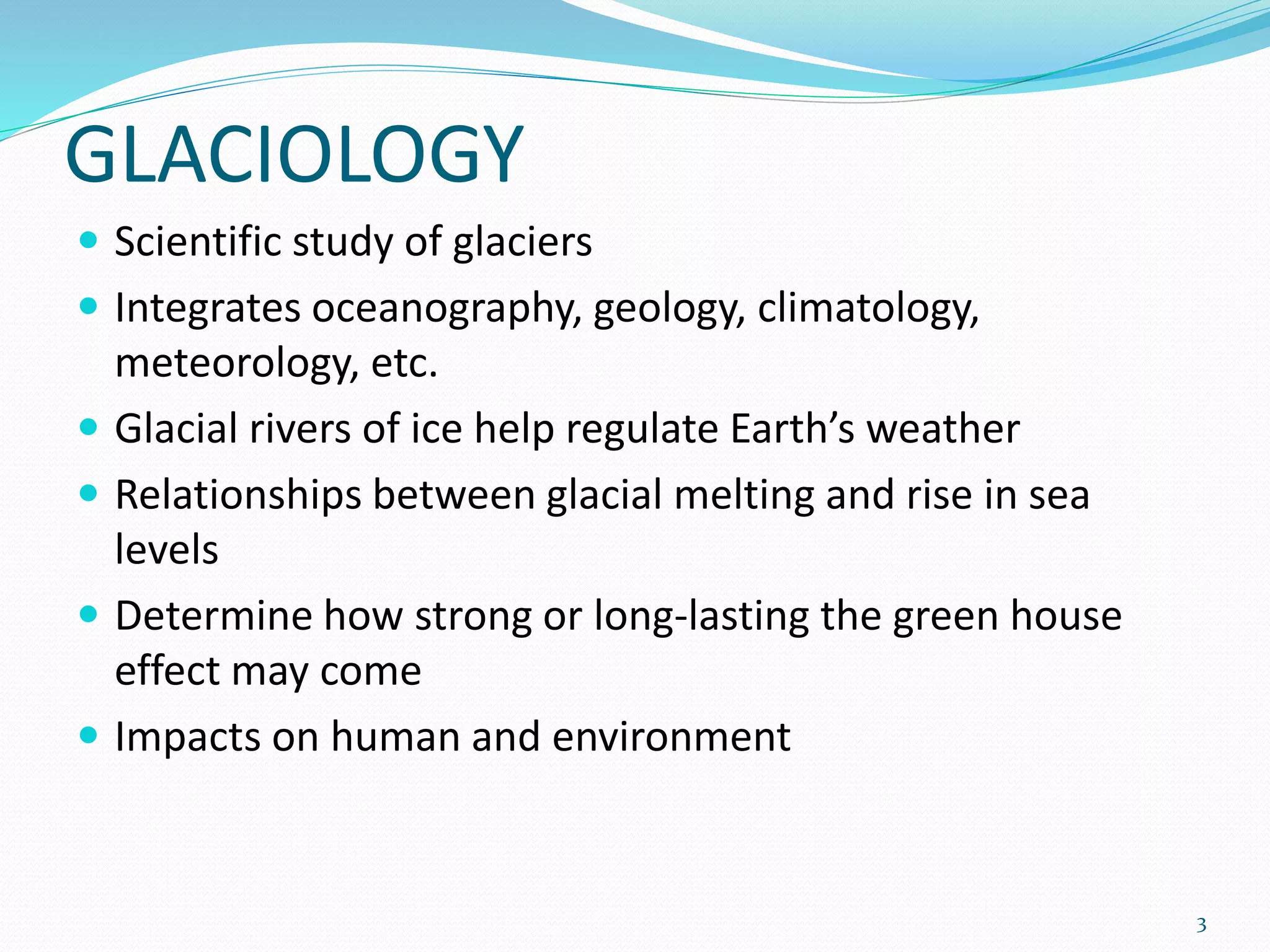 GLACIOLOGY
 Scientific study of glaciers
 Integrates oceanography, geology, climatology,
meteorology, etc.
 Glacial rivers of ice help regulate Earth’s weather
 Relationships between glacial melting and rise in sea
levels
 Determine how strong or long-lasting the green house
effect may come
 Impacts on human and environment
3
 