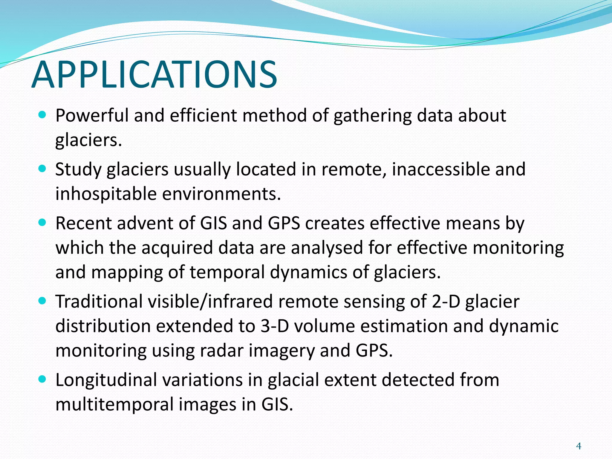 APPLICATIONS
 Powerful and efficient method of gathering data about
glaciers.
 Study glaciers usually located in remote, inaccessible and
inhospitable environments.
 Recent advent of GIS and GPS creates effective means by
which the acquired data are analysed for effective monitoring
and mapping of temporal dynamics of glaciers.
 Traditional visible/infrared remote sensing of 2-D glacier
distribution extended to 3-D volume estimation and dynamic
monitoring using radar imagery and GPS.
 Longitudinal variations in glacial extent detected from
multitemporal images in GIS.
4
 