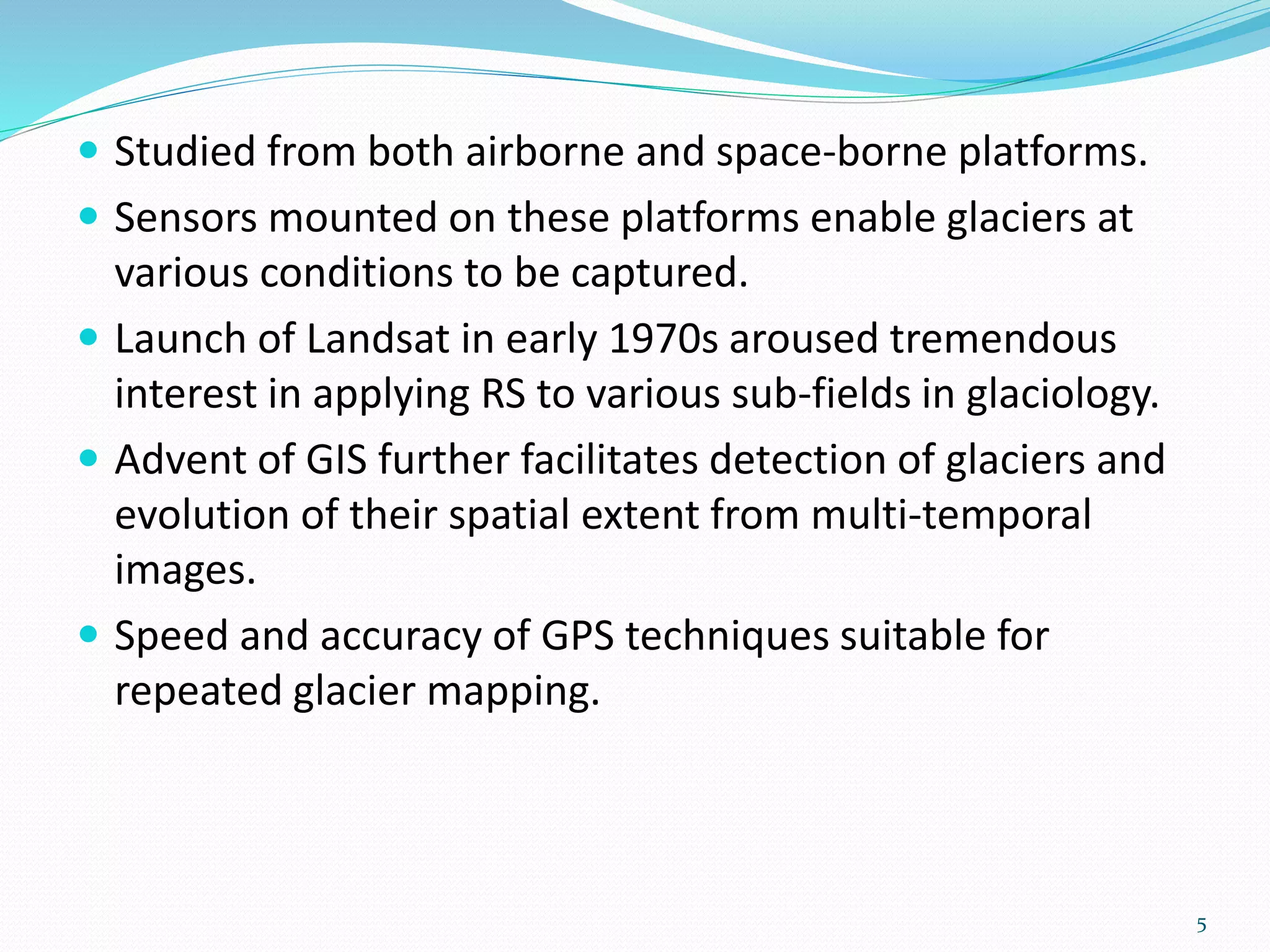  Studied from both airborne and space-borne platforms.
 Sensors mounted on these platforms enable glaciers at
various conditions to be captured.
 Launch of Landsat in early 1970s aroused tremendous
interest in applying RS to various sub-fields in glaciology.
 Advent of GIS further facilitates detection of glaciers and
evolution of their spatial extent from multi-temporal
images.
 Speed and accuracy of GPS techniques suitable for
repeated glacier mapping.
5
 