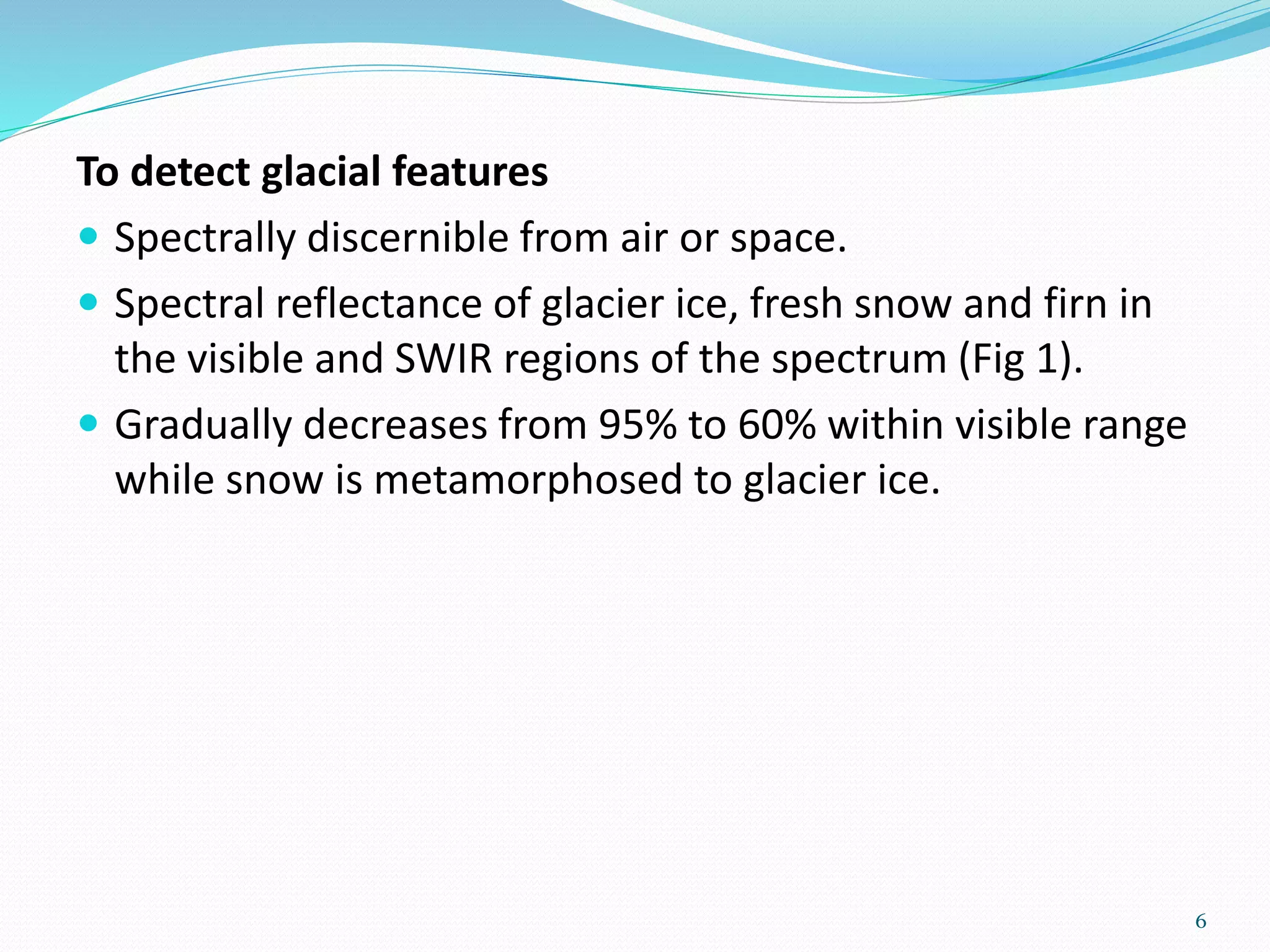 To detect glacial features
 Spectrally discernible from air or space.
 Spectral reflectance of glacier ice, fresh snow and firn in
the visible and SWIR regions of the spectrum (Fig 1).
 Gradually decreases from 95% to 60% within visible range
while snow is metamorphosed to glacier ice.
6
 