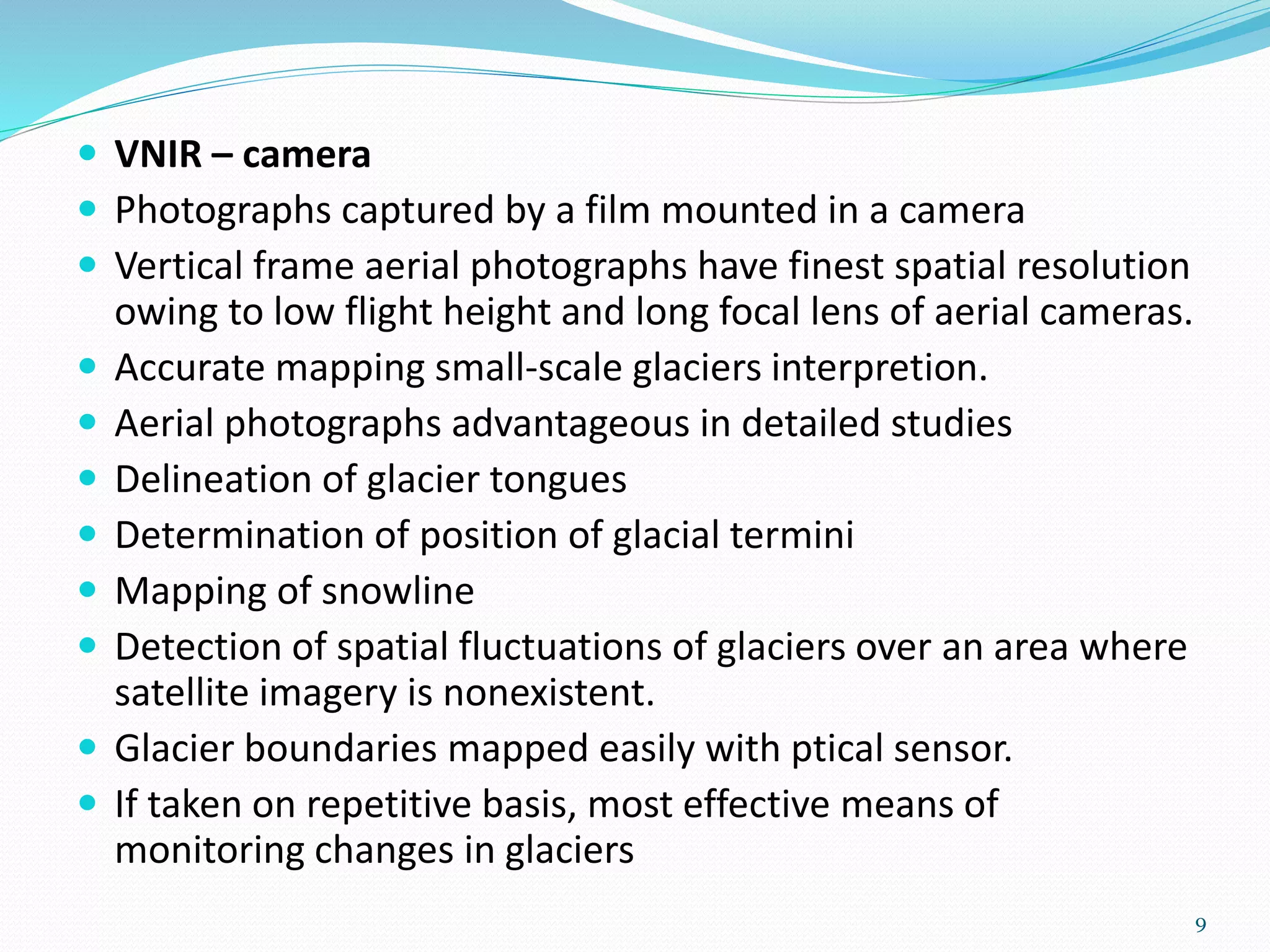  VNIR – camera
 Photographs captured by a film mounted in a camera
 Vertical frame aerial photographs have finest spatial resolution
owing to low flight height and long focal lens of aerial cameras.
 Accurate mapping small-scale glaciers interpretion.
 Aerial photographs advantageous in detailed studies
 Delineation of glacier tongues
 Determination of position of glacial termini
 Mapping of snowline
 Detection of spatial fluctuations of glaciers over an area where
satellite imagery is nonexistent.
 Glacier boundaries mapped easily with ptical sensor.
 If taken on repetitive basis, most effective means of
monitoring changes in glaciers
9
 