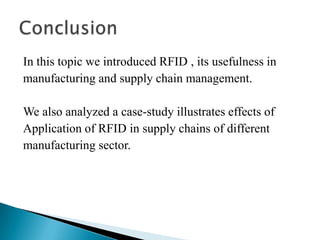 In this topic we introduced RFID , its usefulness in
manufacturing and supply chain management.
We also analyzed a case-study illustrates effects of
Application of RFID in supply chains of different
manufacturing sector.

 