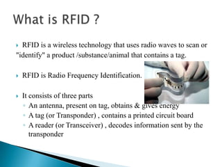 RFID is a wireless technology that uses radio waves to scan or
"identify" a product /substance/animal that contains a tag.




RFID is Radio Frequency Identification.



It consists of three parts
◦ An antenna, present on tag, obtains & gives energy
◦ A tag (or Transponder) , contains a printed circuit board
◦ A reader (or Transceiver) , decodes information sent by the
transponder

 