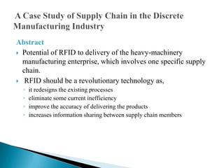 Abstract
 Potential of RFID to delivery of the heavy-machinery
manufacturing enterprise, which involves one specific supply
chain.
 RFID should be a revolutionary technology as,
◦
◦
◦
◦

it redesigns the existing processes
eliminate some current inefficiency
improve the accuracy of delivering the products
increases information sharing between supply chain members

 