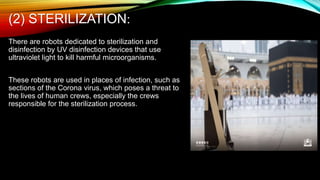 (2) STERILIZATION:
There are robots dedicated to sterilization and
disinfection by UV disinfection devices that use
ultraviolet light to kill harmful microorganisms.
These robots are used in places of infection, such as
sections of the Corona virus, which poses a threat to
the lives of human crews, especially the crews
responsible for the sterilization process.
 