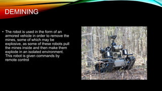 DEMINING
• The robot is used in the form of an
armored vehicle in order to remove the
mines, some of which may be
explosive, as some of these robots pull
the mines inside and then make them
explode in an isolated environment.
This robot is given commands by
remote control
 