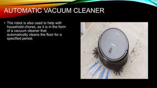 AUTOMATIC VACUUM CLEANER
• The robot is also used to help with
household chores, as it is in the form
of a vacuum cleaner that
automatically cleans the floor for a
specified period.
 