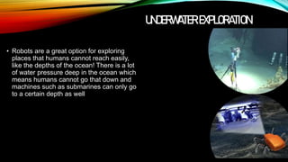 UNDERWATER EXPLORATION
• Robots are a great option for exploring
places that humans cannot reach easily,
like the depths of the ocean! There is a lot
of water pressure deep in the ocean which
means humans cannot go that down and
machines such as submarines can only go
to a certain depth as well
 