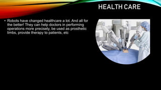 HEALTH CARE
• Robots have changed healthcare a lot. And all for
the better! They can help doctors in performing
operations more precisely, be used as prosthetic
limbs, provide therapy to patients, etc
 