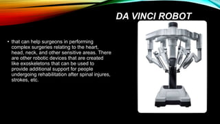 DA VINCI ROBOT
• that can help surgeons in performing
complex surgeries relating to the heart,
head, neck, and other sensitive areas. There
are other robotic devices that are created
like exoskeletons that can be used to
provide additional support for people
undergoing rehabilitation after spinal injures,
strokes, etc.
 
