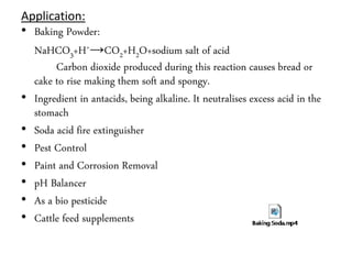 Application:
• Baking Powder:
NaHCO3+H+→CO2+H2O+sodium salt of acid
Carbon dioxide produced during this reaction causes bread or
cake to rise making them soft and spongy.
• Ingredient in antacids, being alkaline. It neutralises excess acid in the
stomach
• Soda acid fire extinguisher
• Pest Control
• Paint and Corrosion Removal
• pH Balancer
• As a bio pesticide
• Cattle feed supplements
 