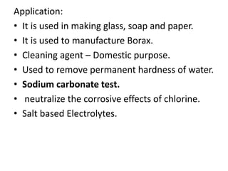 Application:
• It is used in making glass, soap and paper.
• It is used to manufacture Borax.
• Cleaning agent – Domestic purpose.
• Used to remove permanent hardness of water.
• Sodium carbonate test.
• neutralize the corrosive effects of chlorine.
• Salt based Electrolytes.
 