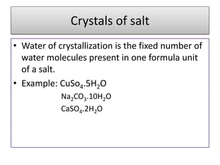 Crystals of salt
• Water of crystallization is the fixed number of
water molecules present in one formula unit
of a salt.
• Example: CuSo4.5H2O
Na2CO3.10H2O
CaSO4.2H2O
 