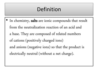 Definition
• In chemistry, salts are ionic compounds that result
from the neutralization reaction of an acid and
a base. They are composed of related numbers
of cations (positively charged ions)
and anions (negative ions) so that the product is
electrically neutral (without a net charge).
 