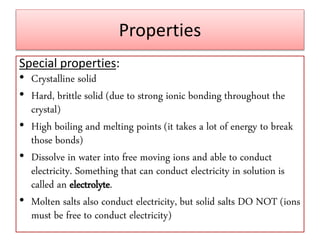 Properties
Special properties:
• Crystalline solid
• Hard, brittle solid (due to strong ionic bonding throughout the
crystal)
• High boiling and melting points (it takes a lot of energy to break
those bonds)
• Dissolve in water into free moving ions and able to conduct
electricity. Something that can conduct electricity in solution is
called an electrolyte.
• Molten salts also conduct electricity, but solid salts DO NOT (ions
must be free to conduct electricity)
 