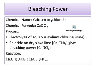 Bleaching Power
Chemical Name: Calcium oxychloride
Chemical Formula: CaOCl2
Process:
• Electrolysis of aqueous sodium chloride(Brine);
• Chloride on dry slake lime [Ca(OH)2] gives
bleaching power [CaOCl2]
Reaction:
Ca(OH)2+Cl2→CaOCl2+H2O
 