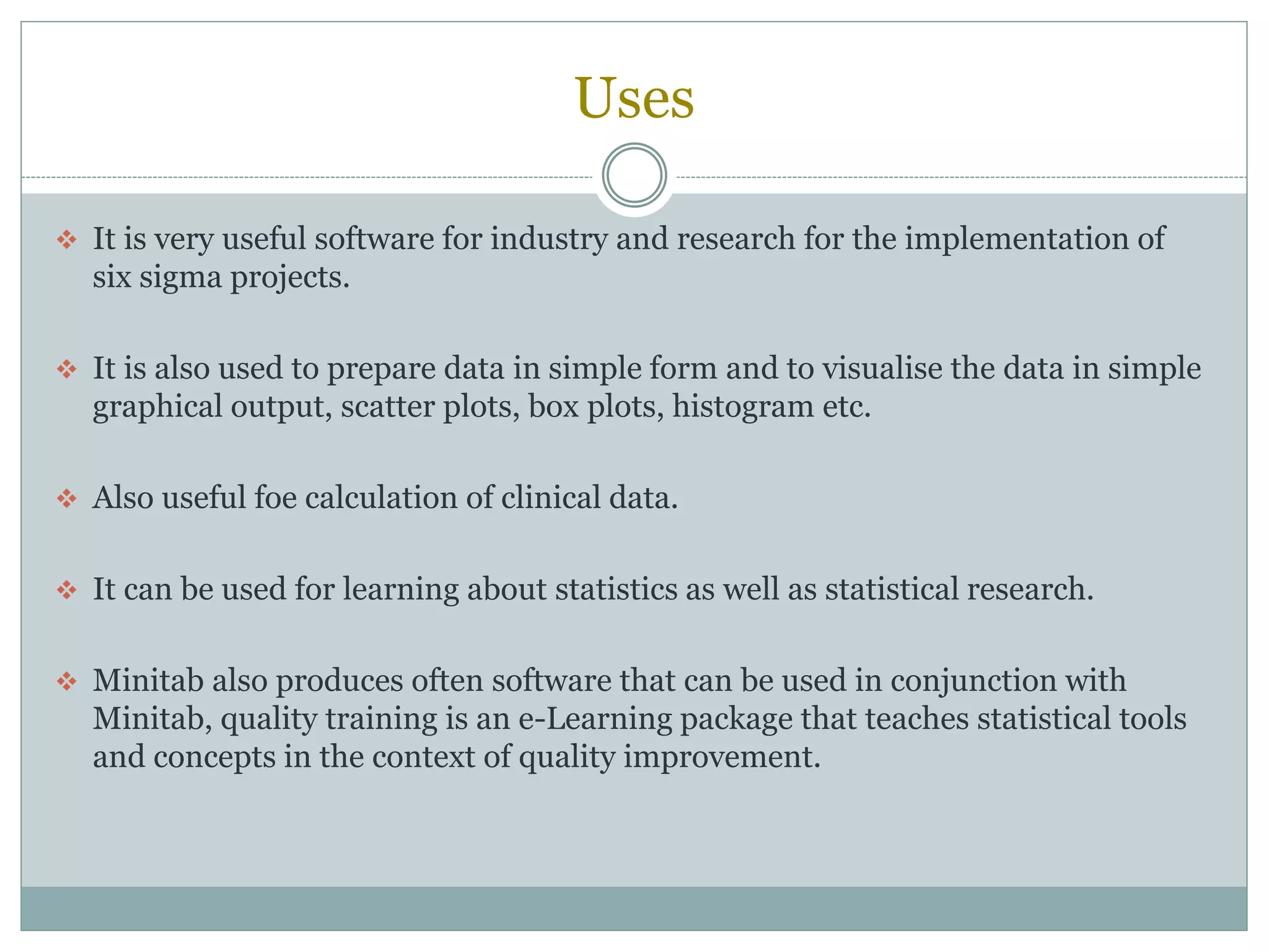 Uses
 It is very useful software for industry and research for the implementation of
six sigma projects.
 It is also used to prepare data in simple form and to visualise the data in simple
graphical output, scatter plots, box plots, histogram etc.
 Also useful foe calculation of clinical data.
 It can be used for learning about statistics as well as statistical research.
 Minitab also produces often software that can be used in conjunction with
Minitab, quality training is an e-Learning package that teaches statistical tools
and concepts in the context of quality improvement.
 
