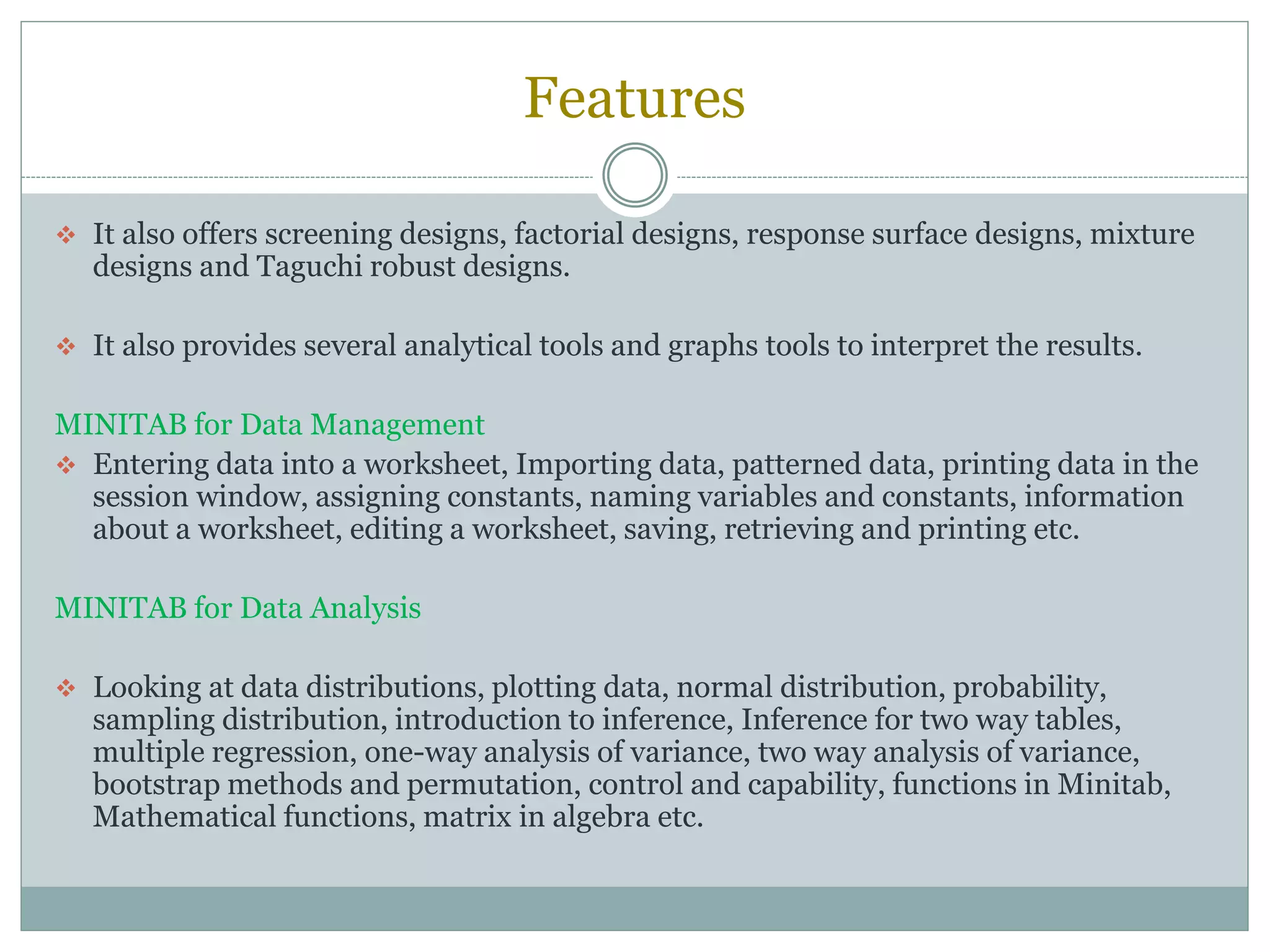 Features
 It also offers screening designs, factorial designs, response surface designs, mixture
designs and Taguchi robust designs.
 It also provides several analytical tools and graphs tools to interpret the results.
MINITAB for Data Management
 Entering data into a worksheet, Importing data, patterned data, printing data in the
session window, assigning constants, naming variables and constants, information
about a worksheet, editing a worksheet, saving, retrieving and printing etc.
MINITAB for Data Analysis
 Looking at data distributions, plotting data, normal distribution, probability,
sampling distribution, introduction to inference, Inference for two way tables,
multiple regression, one-way analysis of variance, two way analysis of variance,
bootstrap methods and permutation, control and capability, functions in Minitab,
Mathematical functions, matrix in algebra etc.
 