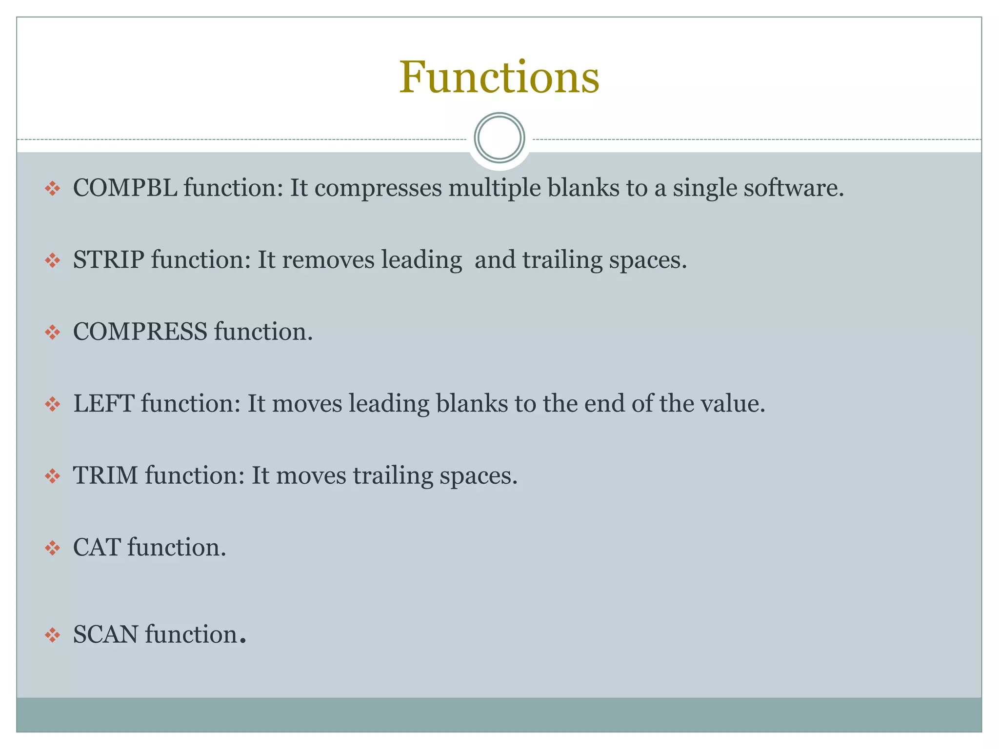 Functions
 COMPBL function: It compresses multiple blanks to a single software.
 STRIP function: It removes leading and trailing spaces.
 COMPRESS function.
 LEFT function: It moves leading blanks to the end of the value.
 TRIM function: It moves trailing spaces.
 CAT function.
 SCAN function.
 