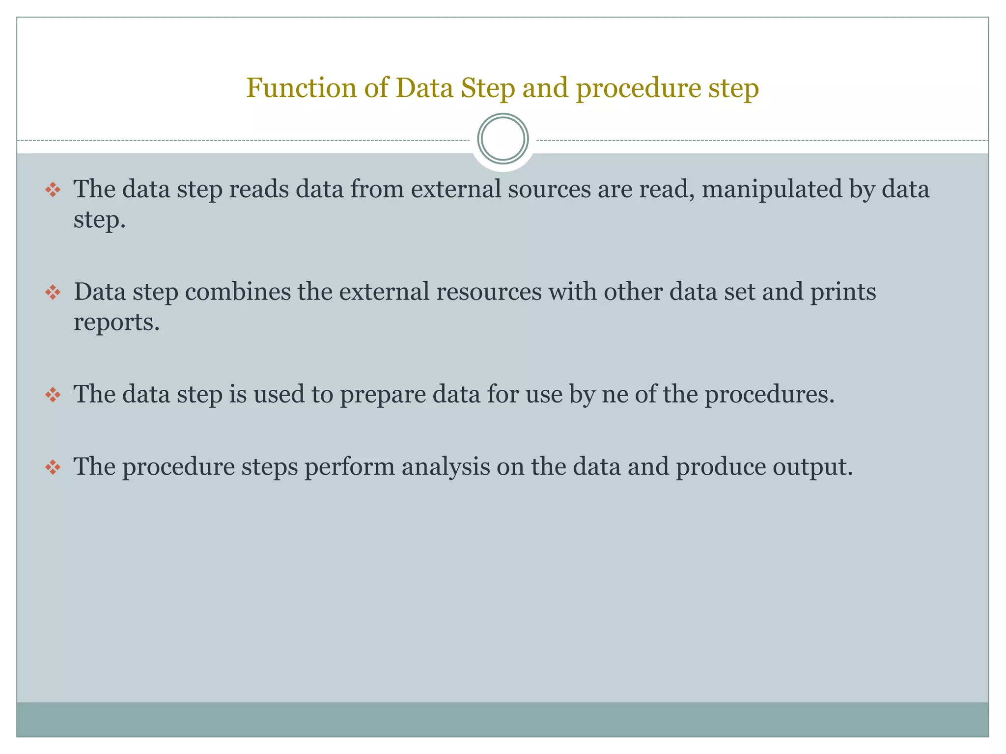 Function of Data Step and procedure step
 The data step reads data from external sources are read, manipulated by data
step.
 Data step combines the external resources with other data set and prints
reports.
 The data step is used to prepare data for use by ne of the procedures.
 The procedure steps perform analysis on the data and produce output.
 
