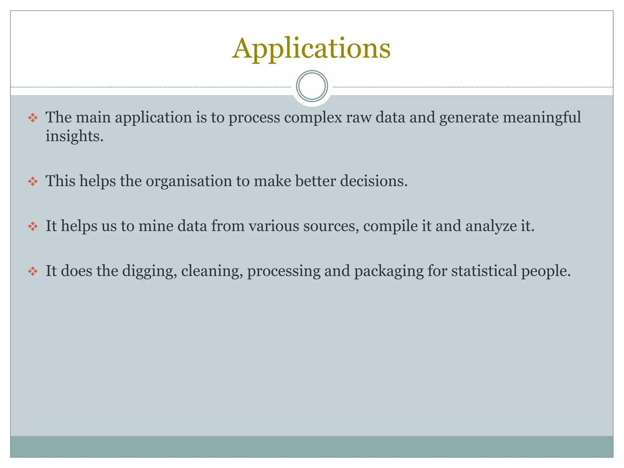 Applications
 The main application is to process complex raw data and generate meaningful
insights.
 This helps the organisation to make better decisions.
 It helps us to mine data from various sources, compile it and analyze it.
 It does the digging, cleaning, processing and packaging for statistical people.
 