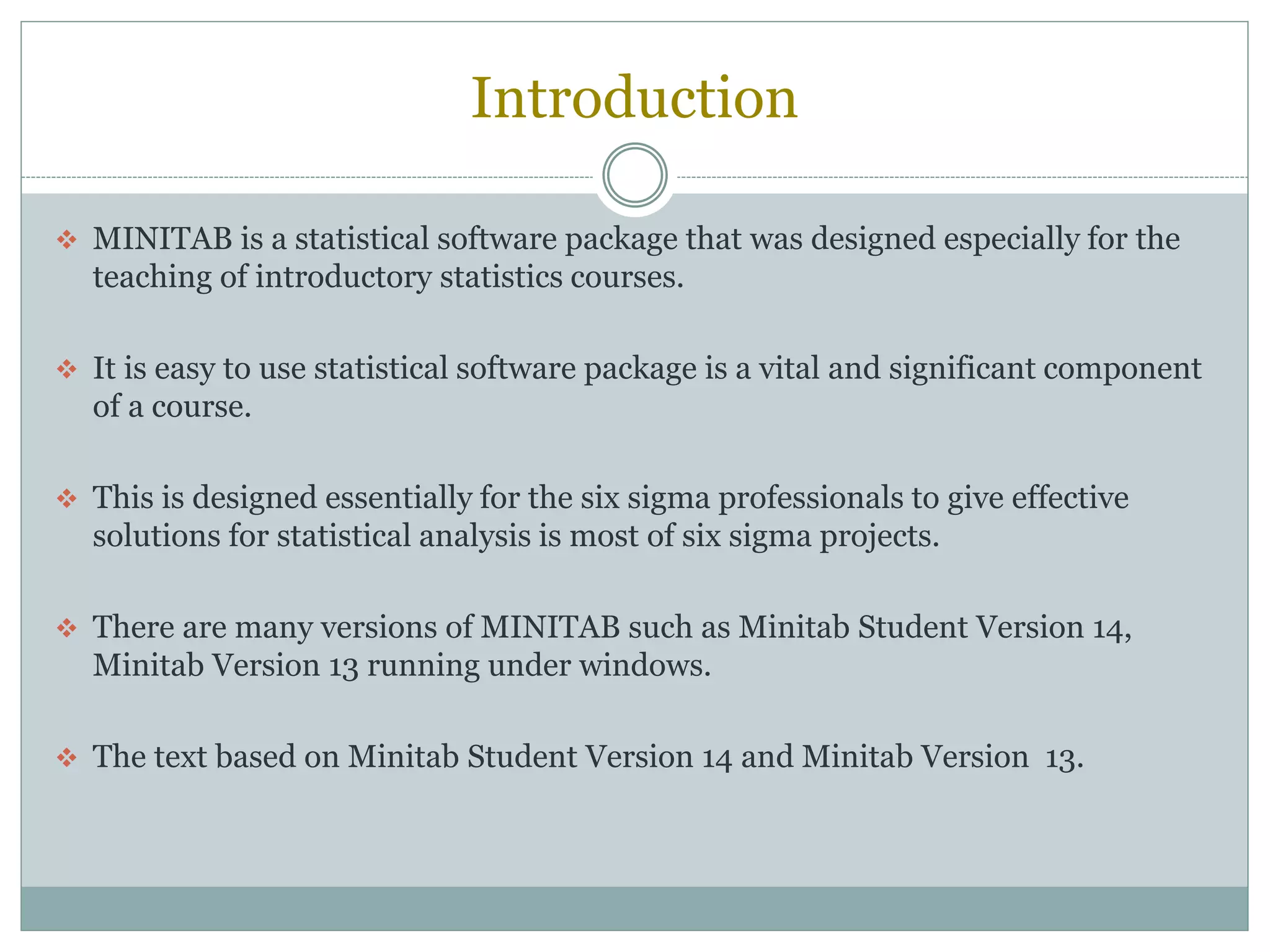 Introduction
 MINITAB is a statistical software package that was designed especially for the
teaching of introductory statistics courses.
 It is easy to use statistical software package is a vital and significant component
of a course.
 This is designed essentially for the six sigma professionals to give effective
solutions for statistical analysis is most of six sigma projects.
 There are many versions of MINITAB such as Minitab Student Version 14,
Minitab Version 13 running under windows.
 The text based on Minitab Student Version 14 and Minitab Version 13.
 