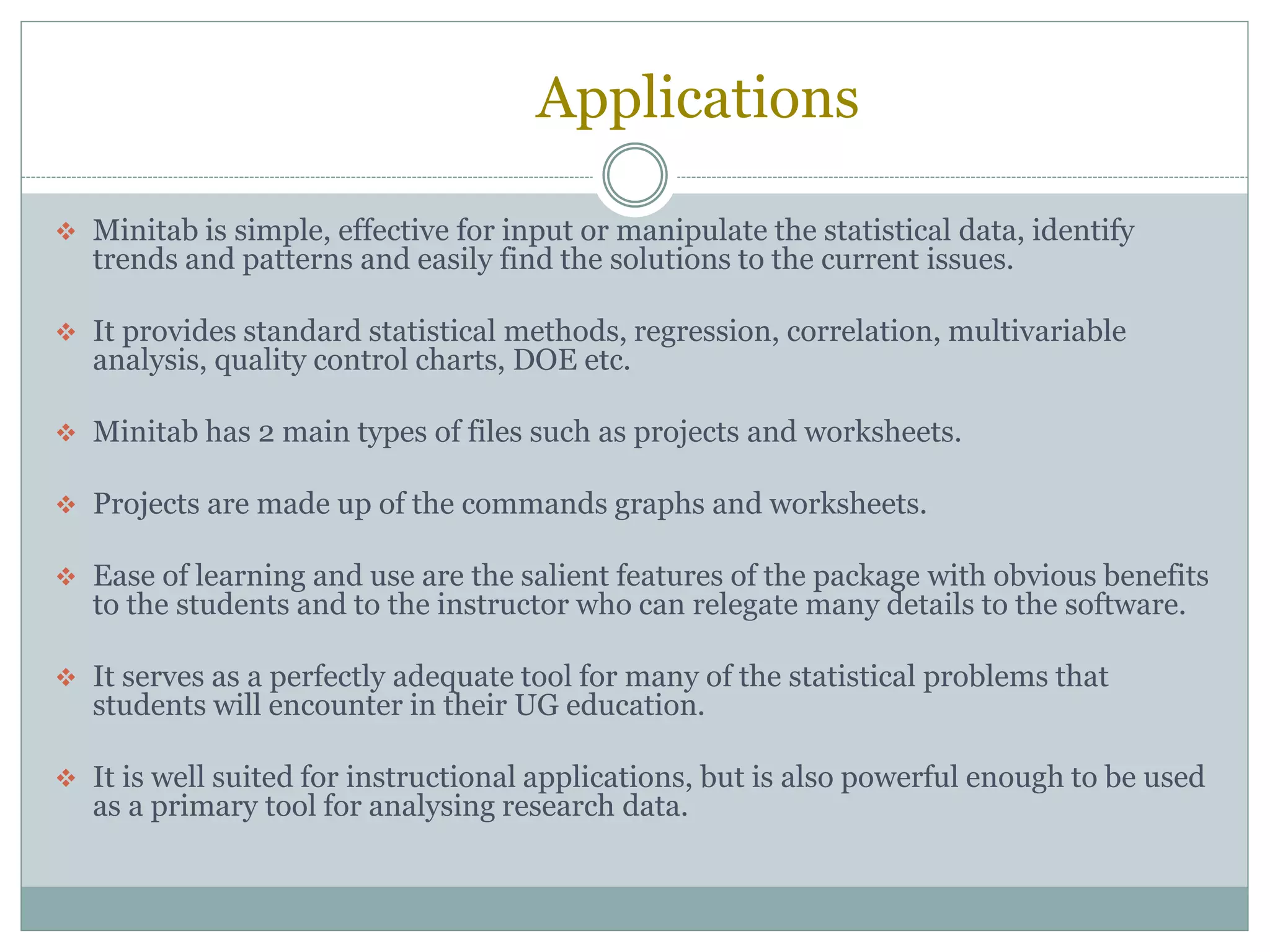 Applications
 Minitab is simple, effective for input or manipulate the statistical data, identify
trends and patterns and easily find the solutions to the current issues.
 It provides standard statistical methods, regression, correlation, multivariable
analysis, quality control charts, DOE etc.
 Minitab has 2 main types of files such as projects and worksheets.
 Projects are made up of the commands graphs and worksheets.
 Ease of learning and use are the salient features of the package with obvious benefits
to the students and to the instructor who can relegate many details to the software.
 It serves as a perfectly adequate tool for many of the statistical problems that
students will encounter in their UG education.
 It is well suited for instructional applications, but is also powerful enough to be used
as a primary tool for analysing research data.
 