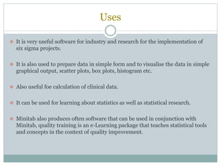 Uses
 It is very useful software for industry and research for the implementation of
six sigma projects.
 It is also used to prepare data in simple form and to visualise the data in simple
graphical output, scatter plots, box plots, histogram etc.
 Also useful foe calculation of clinical data.
 It can be used for learning about statistics as well as statistical research.
 Minitab also produces often software that can be used in conjunction with
Minitab, quality training is an e-Learning package that teaches statistical tools
and concepts in the context of quality improvement.
 