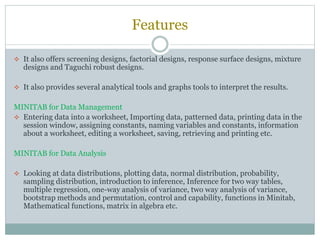 Features
 It also offers screening designs, factorial designs, response surface designs, mixture
designs and Taguchi robust designs.
 It also provides several analytical tools and graphs tools to interpret the results.
MINITAB for Data Management
 Entering data into a worksheet, Importing data, patterned data, printing data in the
session window, assigning constants, naming variables and constants, information
about a worksheet, editing a worksheet, saving, retrieving and printing etc.
MINITAB for Data Analysis
 Looking at data distributions, plotting data, normal distribution, probability,
sampling distribution, introduction to inference, Inference for two way tables,
multiple regression, one-way analysis of variance, two way analysis of variance,
bootstrap methods and permutation, control and capability, functions in Minitab,
Mathematical functions, matrix in algebra etc.
 