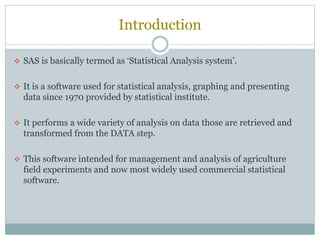 Introduction
 SAS is basically termed as ‘Statistical Analysis system’.
 It is a software used for statistical analysis, graphing and presenting
data since 1970 provided by statistical institute.
 It performs a wide variety of analysis on data those are retrieved and
transformed from the DATA step.
 This software intended for management and analysis of agriculture
field experiments and now most widely used commercial statistical
software.
 