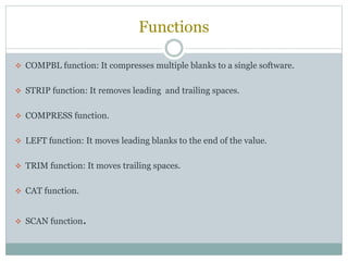 Functions
 COMPBL function: It compresses multiple blanks to a single software.
 STRIP function: It removes leading and trailing spaces.
 COMPRESS function.
 LEFT function: It moves leading blanks to the end of the value.
 TRIM function: It moves trailing spaces.
 CAT function.
 SCAN function.
 