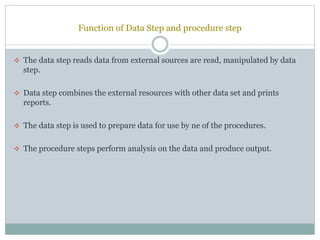 Function of Data Step and procedure step
 The data step reads data from external sources are read, manipulated by data
step.
 Data step combines the external resources with other data set and prints
reports.
 The data step is used to prepare data for use by ne of the procedures.
 The procedure steps perform analysis on the data and produce output.
 