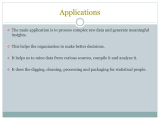 Applications
 The main application is to process complex raw data and generate meaningful
insights.
 This helps the organisation to make better decisions.
 It helps us to mine data from various sources, compile it and analyze it.
 It does the digging, cleaning, processing and packaging for statistical people.
 