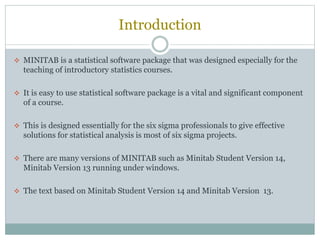 Introduction
 MINITAB is a statistical software package that was designed especially for the
teaching of introductory statistics courses.
 It is easy to use statistical software package is a vital and significant component
of a course.
 This is designed essentially for the six sigma professionals to give effective
solutions for statistical analysis is most of six sigma projects.
 There are many versions of MINITAB such as Minitab Student Version 14,
Minitab Version 13 running under windows.
 The text based on Minitab Student Version 14 and Minitab Version 13.
 