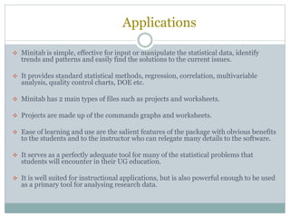 Applications
 Minitab is simple, effective for input or manipulate the statistical data, identify
trends and patterns and easily find the solutions to the current issues.
 It provides standard statistical methods, regression, correlation, multivariable
analysis, quality control charts, DOE etc.
 Minitab has 2 main types of files such as projects and worksheets.
 Projects are made up of the commands graphs and worksheets.
 Ease of learning and use are the salient features of the package with obvious benefits
to the students and to the instructor who can relegate many details to the software.
 It serves as a perfectly adequate tool for many of the statistical problems that
students will encounter in their UG education.
 It is well suited for instructional applications, but is also powerful enough to be used
as a primary tool for analysing research data.
 