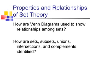 Properties and Relationships
of Set Theory
How are Venn Diagrams used to show
relationships among sets?
How are sets, subsets, unions,
intersections, and complements
identified?

 