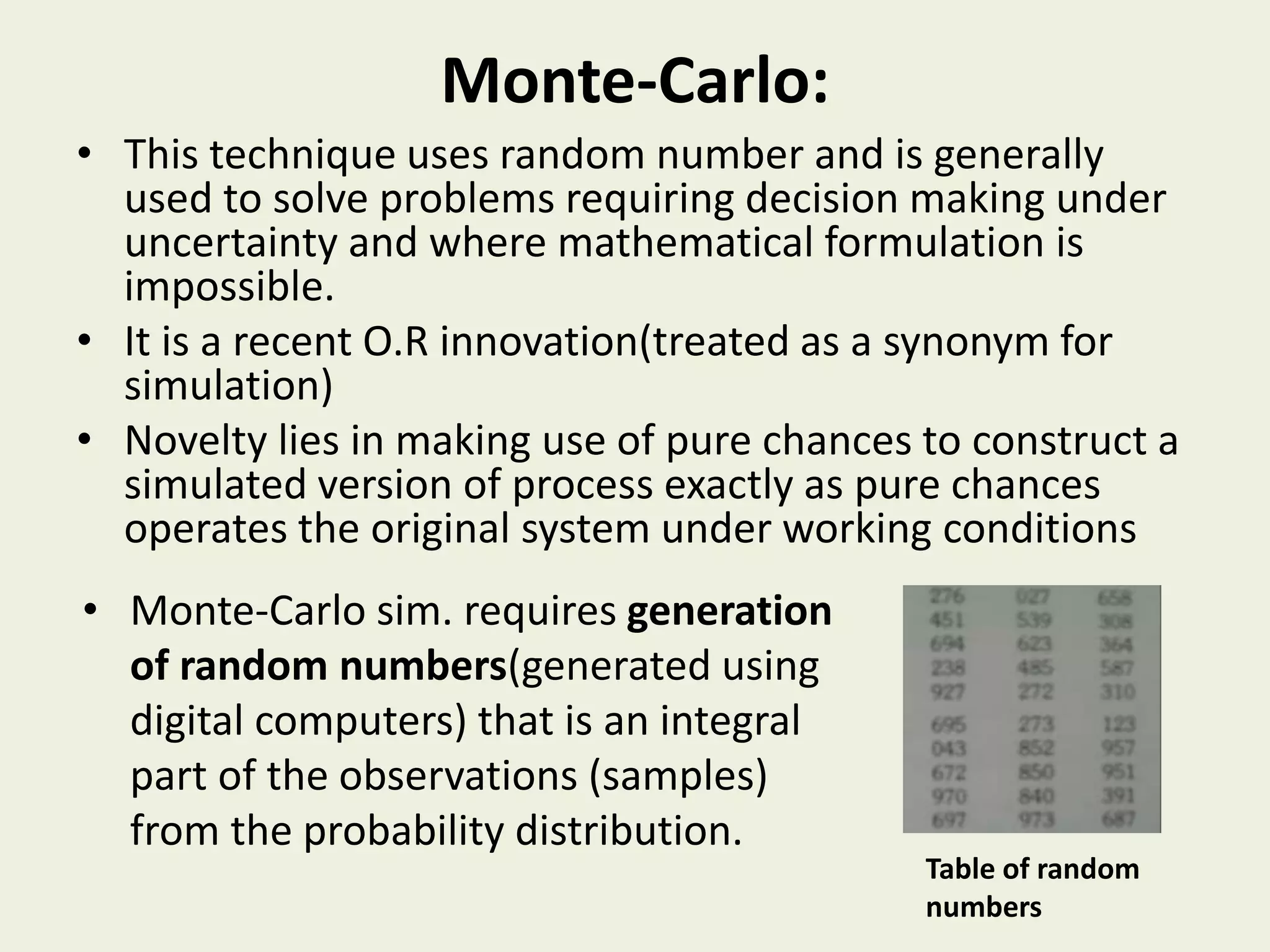 Monte-Carlo:
• This technique uses random number and is generally
used to solve problems requiring decision making under
uncertainty and where mathematical formulation is
impossible.
• It is a recent O.R innovation(treated as a synonym for
simulation)
• Novelty lies in making use of pure chances to construct a
simulated version of process exactly as pure chances
operates the original system under working conditions
Table of random
numbers
• Monte-Carlo sim. requires generation
of random numbers(generated using
digital computers) that is an integral
part of the observations (samples)
from the probability distribution.
 