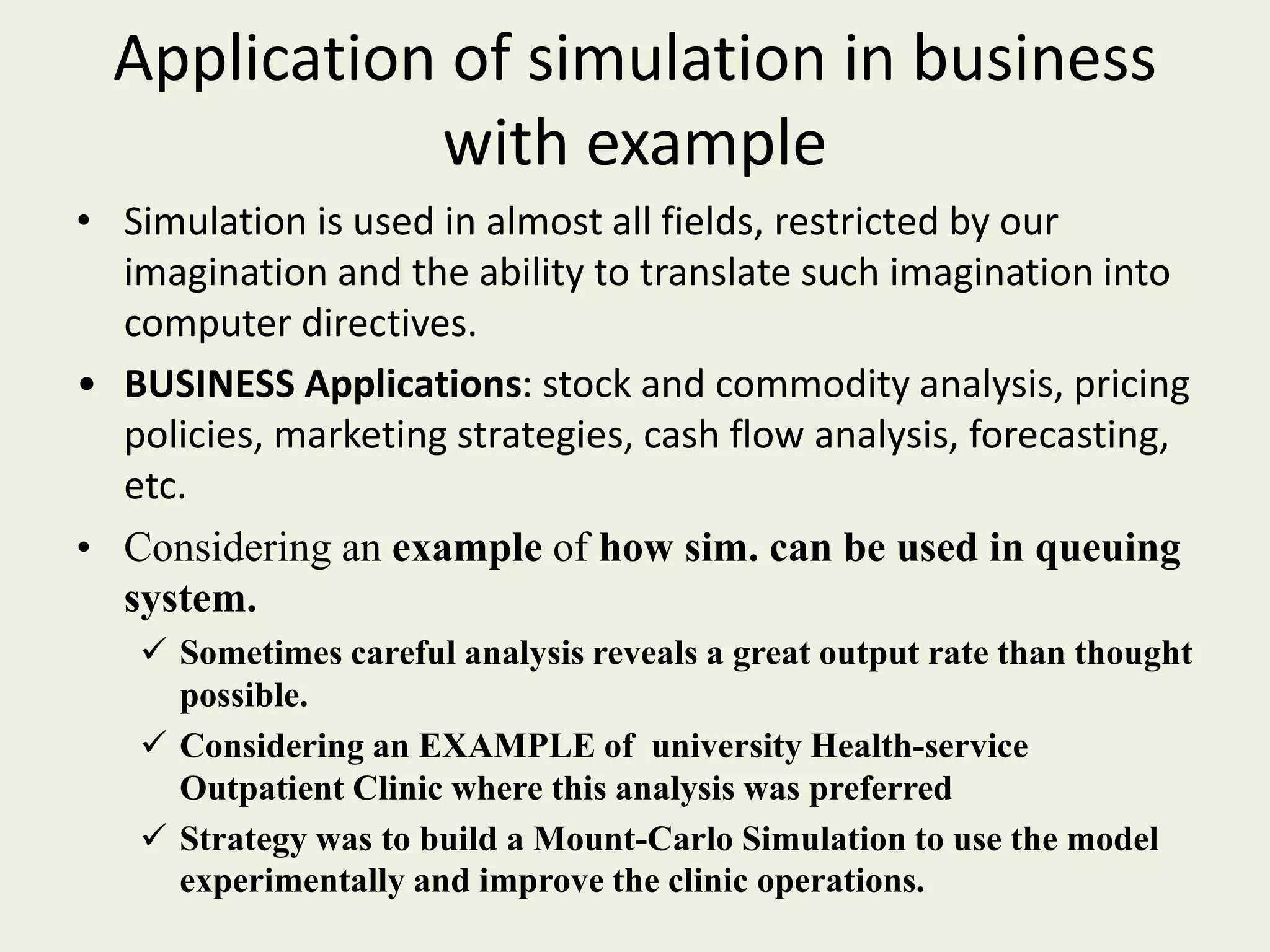 Application of simulation in business
with example
• Simulation is used in almost all fields, restricted by our
imagination and the ability to translate such imagination into
computer directives.
• BUSINESS Applications: stock and commodity analysis, pricing
policies, marketing strategies, cash flow analysis, forecasting,
etc.
• Considering an example of how sim. can be used in queuing
system.
 Sometimes careful analysis reveals a great output rate than thought
possible.
 Considering an EXAMPLE of university Health-service
Outpatient Clinic where this analysis was preferred
 Strategy was to build a Mount-Carlo Simulation to use the model
experimentally and improve the clinic operations.
 