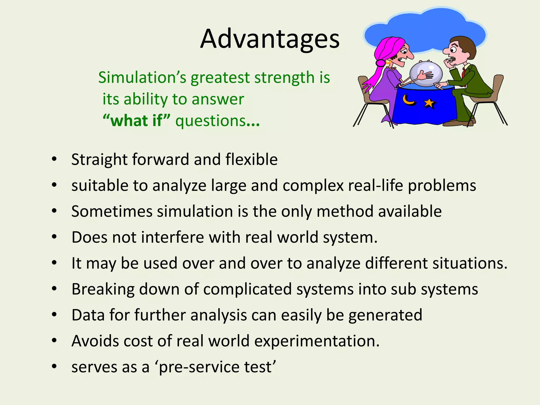 Simulation’s greatest strength is
its ability to answer
“what if” questions...
Advantages
• Straight forward and flexible
• suitable to analyze large and complex real-life problems
• Sometimes simulation is the only method available
• Does not interfere with real world system.
• It may be used over and over to analyze different situations.
• Breaking down of complicated systems into sub systems
• Data for further analysis can easily be generated
• Avoids cost of real world experimentation.
• serves as a ‘pre-service test’
 