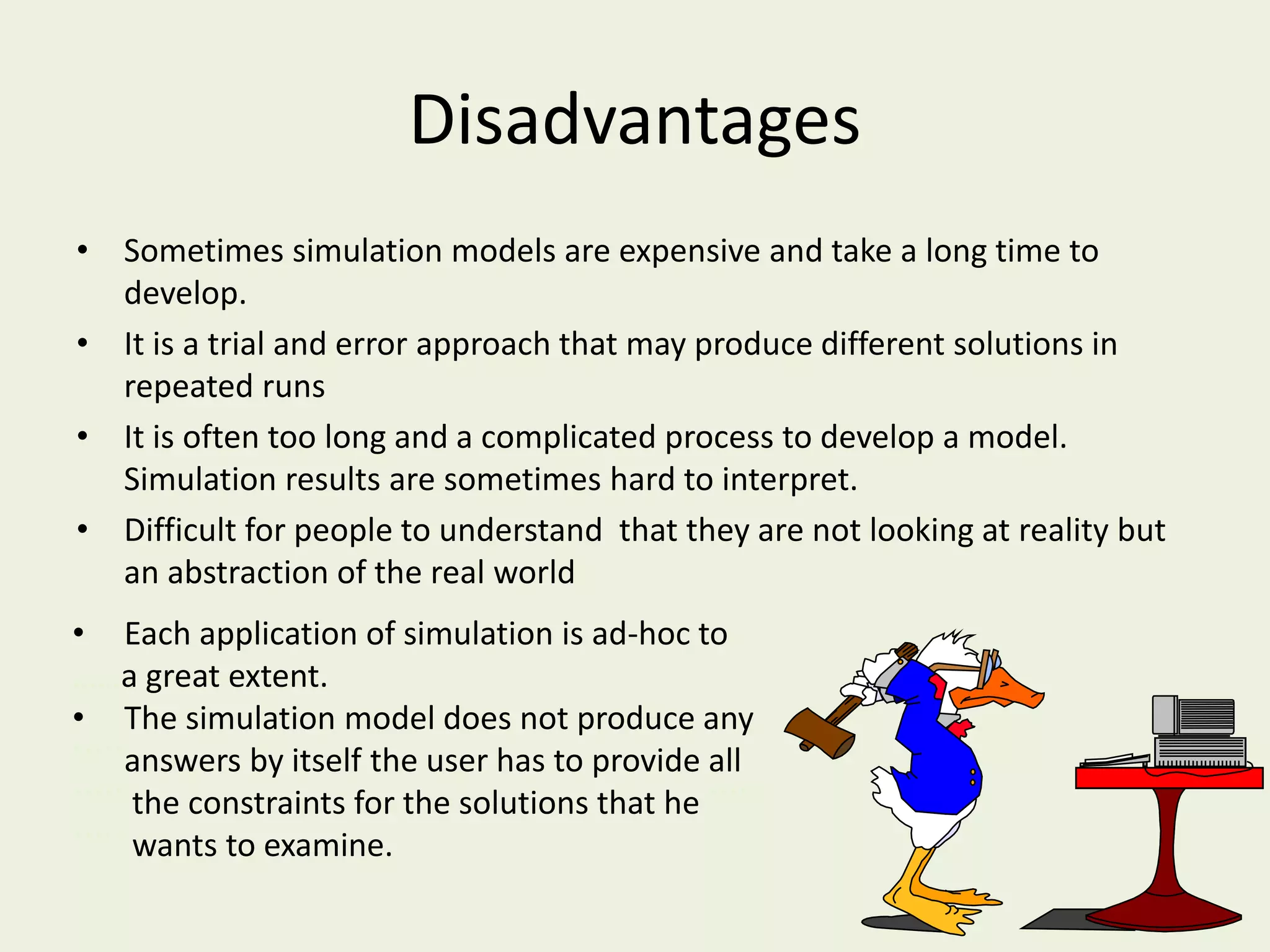 Disadvantages
• Sometimes simulation models are expensive and take a long time to
develop.
• It is a trial and error approach that may produce different solutions in
repeated runs
• It is often too long and a complicated process to develop a model.
Simulation results are sometimes hard to interpret.
• Difficult for people to understand that they are not looking at reality but
an abstraction of the real world
• Each application of simulation is ad-hoc to
……a great extent.
• The simulation model does not produce any
`````answers by itself the user has to provide all
````` the constraints for the solutions that he `````
````` wants to examine.
 
