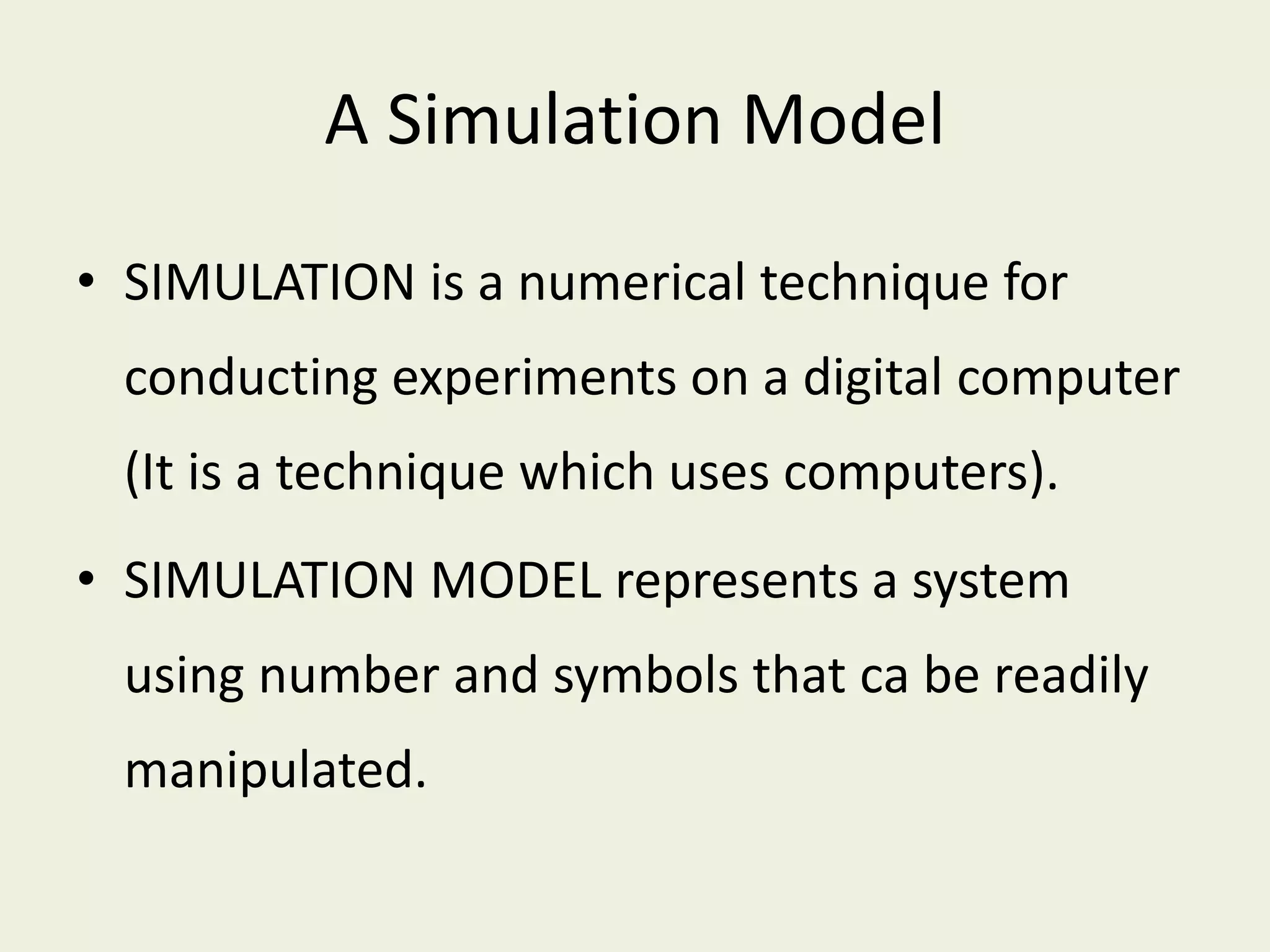 A Simulation Model
• SIMULATION is a numerical technique for
conducting experiments on a digital computer
(It is a technique which uses computers).
• SIMULATION MODEL represents a system
using number and symbols that ca be readily
manipulated.
 