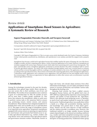 Review Article
Applications of Smartphone-Based Sensors in Agriculture:
A Systematic Review of Research
Suporn Pongnumkul, Pimwadee Chaovalit, and Navaporn Surasvadi
National Electronics and Computer Technology Center (NECTEC), 112 Thailand Science Park, Phahonyothin Road,
Khlong Nueng, Khlong Luang, Pathum Thani 12120, Thailand
Correspondence should be addressed to Suporn Pongnumkul; suporn.pongnumkul@nectec.or.th
Received 7 April 2015; Revised 8 July 2015; Accepted 9 July 2015
Academic Editor: Pietro Siciliano
Copyright © 2015 Suporn Pongnumkul et al. This is an open access article distributed under the Creative Commons Attribution
License, which permits unrestricted use, distribution, and reproduction in any medium, provided the original work is properly
cited.
Smartphones have become a useful tool in agriculture because their mobility matches the nature of farming, the cost of the device
is highly accessible, and their computing power allows a variety of practical applications to be created. Moreover, smartphones are
nowadays equipped with various types of physical sensors which make them a promising tool to assist diverse farming tasks. This
paper systematically reviews smartphone applications mentioned in research literature that utilize smartphone built-in sensors
to provide agricultural solutions. The initial 1,500 articles identified through database search were screened based on exclusion
criteria and then reviewed thoroughly in full text, resulting in 22 articles included in this review. The applications are categorized
according to their agricultural functions. Those articles reviewed describe 12 farming applications, 6 farm management applications,
3 information system applications, and 4 extension service applications. GPS and cameras are the most popular sensors used in
the reviewed papers. This shows an opportunity for future applications to utilize other sensors such as accelerometer to provide
advanced agricultural solutions.
1. Introduction
Among the technologies invented in the past few decades,
smartphones have gained large market shares among var-
ious user sectors due to their usefulness, ease-of-use, and
affordability. The number of new smartphone users continues
to grow. It is estimated that, by 2016, the number of users
will be more than 2 billion people worldwide [1]. One
factor that enhances the smartphones’ ability to assist users
to perform various tasks is the numerous built-in sensors
(e.g., positioning sensors, motion sensors, and cameras
microphones). Many industries have adopted smartphones to
facilitate their work, such as health care [2, 3] and education
[4, 5]. This paper reviews the usage of smartphone sensors
in an important sector, agriculture. Inexpensive smartphones
equipped with various sensors are opening new opportunities
for rural farmers who previously had limited access to up-
to-date agricultural information (e.g., market, weather, and
crop disease news) and assistance from agricultural experts
and government extension workers. Meanwhile, farmers in
large-scale farms, who already adopt assistance from other
information technologies, can now utilize smartphone-based
sensors to increase productivity and facilitate various tasks
throughout the farming cycle.
Ensuring food security has been a global concern
throughout human history, and the global food crisis of
2007-2008 has emphasized the importance of increasing both
quantity and quality of food production [6]. Agriculture,
which is the upstream food producing sector, is, therefore,
in need of new and modern methods to ensure the world’s
food security. Traditional agriculture was usually done within
a family or a village and accumulative farming expertise
and knowledge were passed down to their future gener-
ations. Human was the main observer of field conditions
and the solution provider as problems arise. However, this
traditional method is no longer suitable, because farming
outputs depend largely on the natural surrounding conditions
(e.g., weather and water) and global warming issues (causing
frequent droughts and floods) and crop disease outbreaks are
disruptive of farming productivity. Traditional within-group
Hindawi Publishing Corporation
Journal of Sensors
Volume 2015,Article ID 195308, 18 pages
http://dx.doi.org/10.1155/2015/195308
 