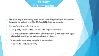  The sonic log is commonly used to calculate the porosity of formations, 
however the values from the FDC and CNL logs are superior. 
 It is useful in the following ways: 
1. As a quality check on the FDC and CNL log determinations. 
2. As a robust method in boreholes of variable size (since the sonic log is 
relatively insensitive to caving and wash-outs etc.). 
3. To calculate secondary porosity in carbonates. 
4. To calculate fracture porosity. 
Porosity 
Determination 
 