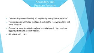  The sonic log is sensitive only to the primary intergranular porosity 
 The sonic pulse will follow the fastest path to the receiver and this will 
avoid fractures 
 Comparing sonic porosity to a global porosity (density log, neutron 
log)should indicate zone of fracture. 
 Ф2 = (ФN , ФD ) - ФS 
Secondary and 
Fracture Porosity 
 